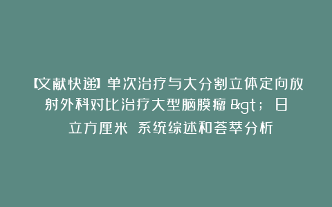 【文献快递】单次治疗与大分割立体定向放射外科对比治疗大型脑膜瘤（> 8 立方厘米）：系统综述和荟萃分析