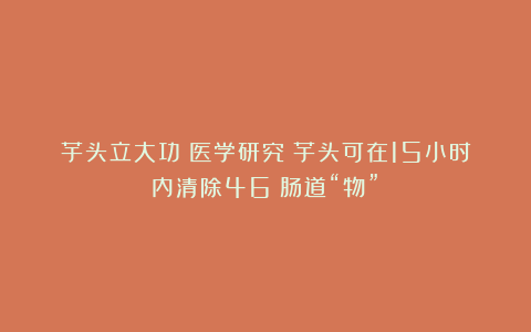 芋头立大功？医学研究：芋头可在15小时内清除46%肠道“物”？