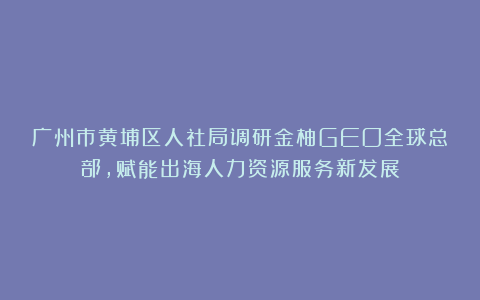 广州市黄埔区人社局调研金柚GEO全球总部，赋能出海人力资源服务新发展