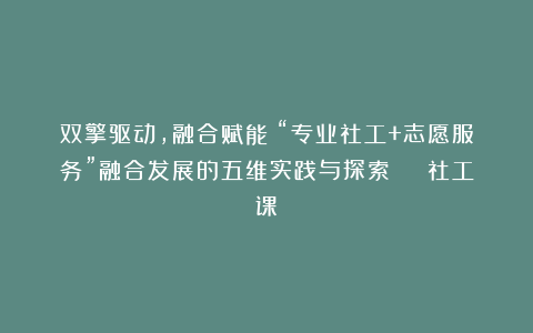 双擎驱动，融合赋能！“专业社工+志愿服务”融合发展的五维实践与探索 | 社工课