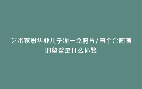 艺术家谢华业儿子谢一念照片/有个会画画的爸爸是什么体验？