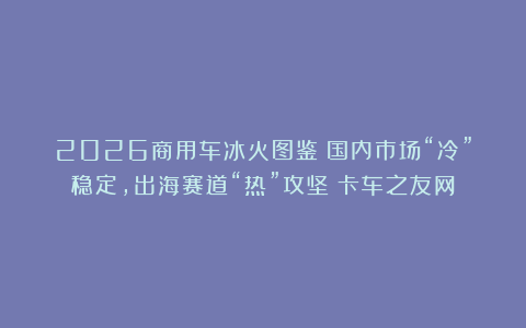 2026商用车冰火图鉴：国内市场“冷”稳定，出海赛道“热”攻坚丨卡车之友网