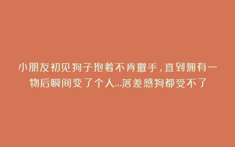 小朋友初见狗子抱着不肯撒手，直到拥有一物后瞬间变了个人…落差感狗都受不了