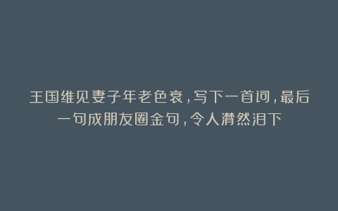 王国维见妻子年老色衰，写下一首词，最后一句成朋友圈金句，令人潸然泪下