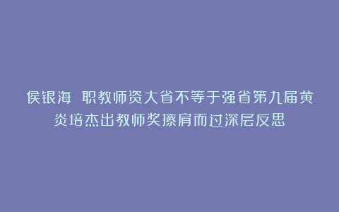 侯银海 职教师资大省不等于强省第九届黄炎培杰出教师奖擦肩而过深层反思