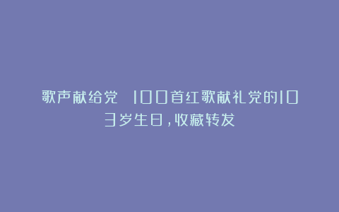 歌声献给党 ！100首红歌献礼党的103岁生日，收藏转发！