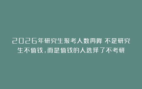 2026年研究生报考人数再降：不是研究生不值钱，而是值钱的人选择了不考研