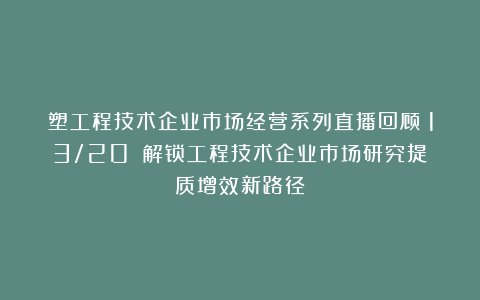 塑工程技术企业市场经营系列直播回顾（13/20）：解锁工程技术企业市场研究提质增效新路径