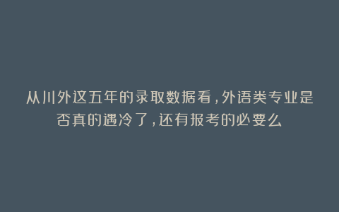 从川外这五年的录取数据看，外语类专业是否真的遇冷了，还有报考的必要么？