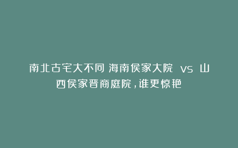 南北古宅大不同！海南侯家大院 vs 山西侯家晋商庭院，谁更惊艳？