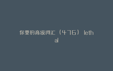 你要的高级词汇 (476)： lethal