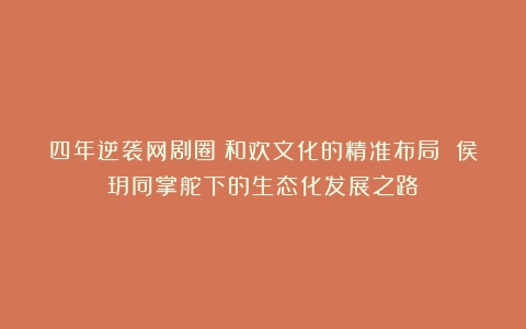 四年逆袭网剧圈：和欢文化的精准布局 侯玥同掌舵下的生态化发展之路