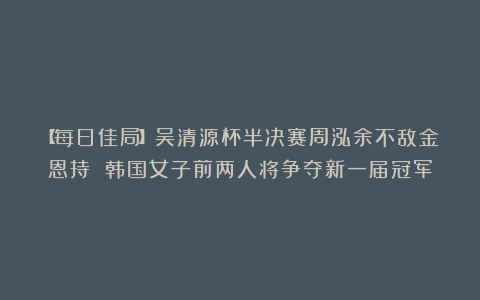 【每日佳局】吴清源杯半决赛周泓余不敌金恩持 韩国女子前两人将争夺新一届冠军