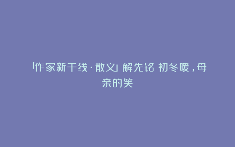「作家新干线·散文」解先铭｜初冬暖，母亲的笑