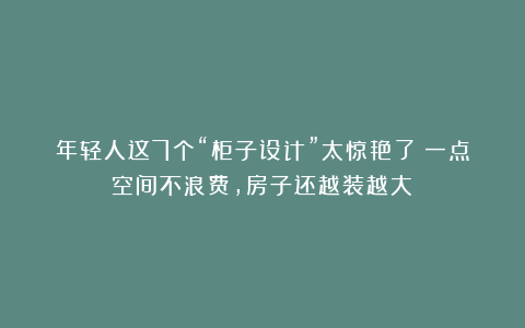 年轻人这7个“柜子设计”太惊艳了！一点空间不浪费，房子还越装越大！