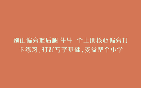别让偏旁拖后腿！44 个上册核心偏旁打卡练习，打好写字基础，受益整个小学