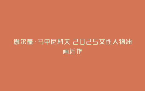 谢尔盖·马申尼科夫：2025女性人物油画近作