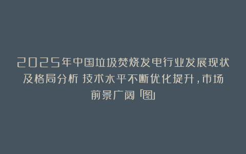 2025年中国垃圾焚烧发电行业发展现状及格局分析：技术水平不断优化提升，市场前景广阔「图」