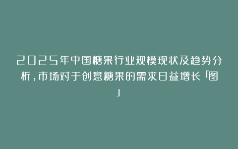 2025年中国糖果行业规模现状及趋势分析，市场对于创意糖果的需求日益增长「图」