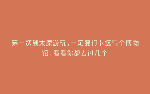 第一次到太原游玩，一定要打卡这5个博物馆，看看你都去过几个？