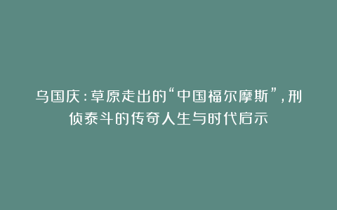 乌国庆:草原走出的“中国福尔摩斯”，刑侦泰斗的传奇人生与时代启示