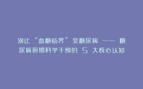 别让 “血糖临界” 变糖尿病 —— 糖尿病前期科学干预的 5 大核心认知