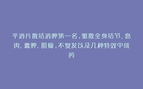 平消片散结消肿第一名，驱散全身结节、息肉、囊肿、肌瘤，不复发以及几种特效中成药