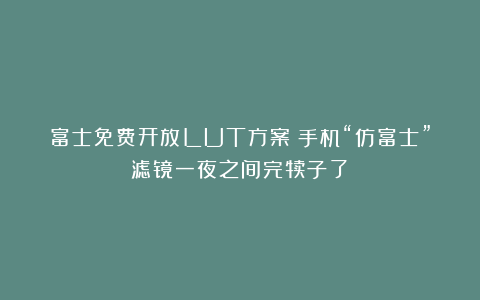 富士免费开放LUT方案！手机“仿富士”滤镜一夜之间完犊子了？