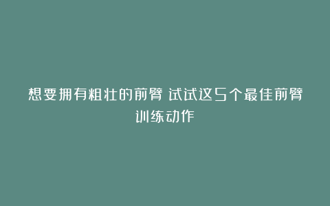 想要拥有粗壮的前臂？试试这5个最佳前臂训练动作！