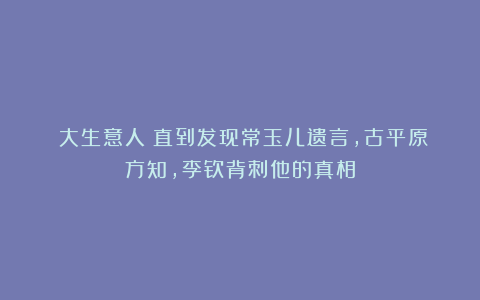 《大生意人》直到发现常玉儿遗言，古平原方知，李钦背刺他的真相