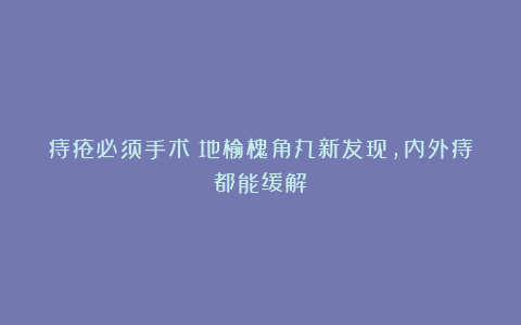 痔疮必须手术？地榆槐角丸新发现，内外痔都能缓解！