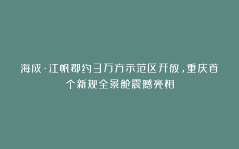海成·江帆郡约3万方示范区开放，重庆首个新规全景舱震撼亮相