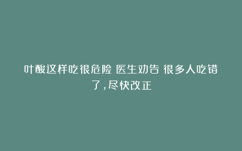 叶酸这样吃很危险！医生劝告：很多人吃错了，尽快改正