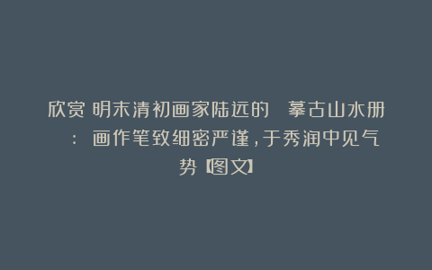 欣赏︱明末清初画家陆远的《 摹古山水册 》: 画作笔致细密严谨，于秀润中见气势【图文】