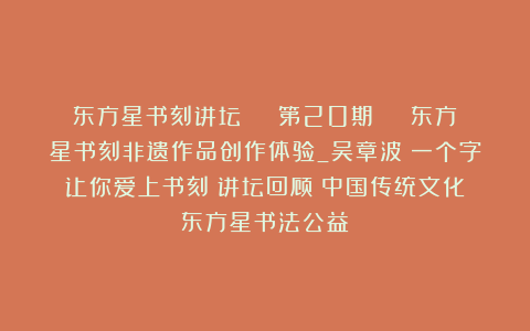 东方星书刻讲坛 | 第20期 | 东方星书刻非遗作品创作体验_吴章波：一个字让你爱上书刻｜讲坛回顾｜中国传统文化｜东方星书法公益