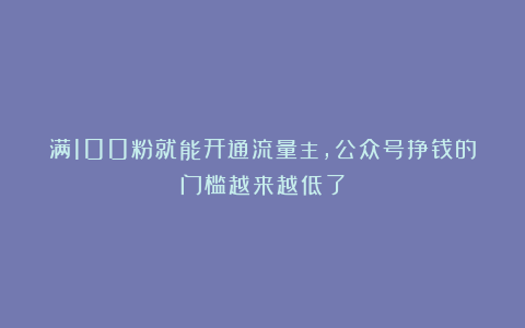 满100粉就能开通流量主，公众号挣钱的门槛越来越低了
