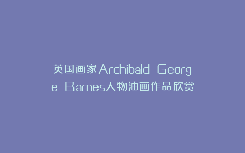 英国画家Archibald George Barnes人物油画作品欣赏
