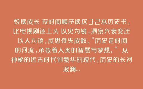 悦读成长：按时间顺序读这32本历史书，比电视剧还上头！以史为镜，洞察兴衰变迁；以人为镜，反思得失成败。“历史是时间的河流，承载着人类的智慧与梦想。” 从神秘的远古时代到繁华的现代，历史的长河波澜…