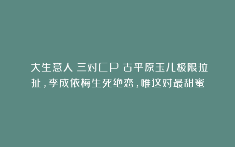 《大生意人》三对CP：古平原玉儿极限拉扯，李成依梅生死绝恋，唯这对最甜蜜
