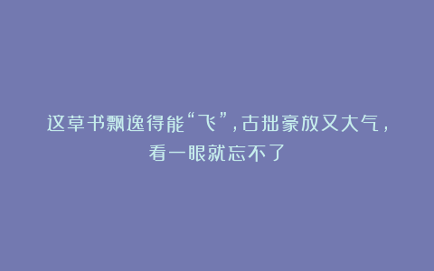 这草书飘逸得能“飞”，古拙豪放又大气，看一眼就忘不了！