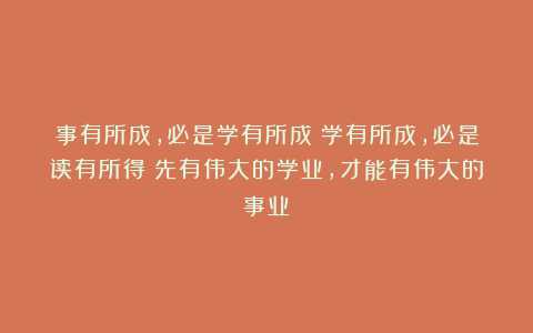 事有所成，必是学有所成；学有所成，必是读有所得：先有伟大的学业，才能有伟大的事业