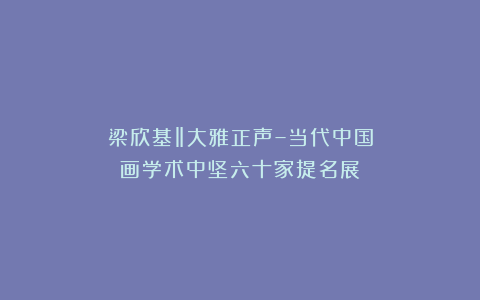 梁欣基‖大雅正声–当代中国画学术中坚六十家提名展
