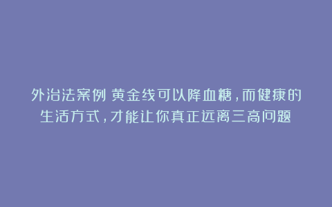 外治法案例：黄金线可以降血糖，而健康的生活方式，才能让你真正远离三高问题！