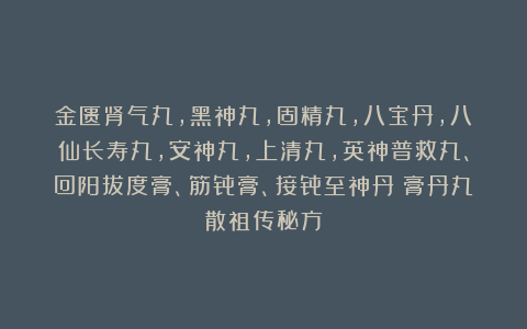 金匮肾气丸，黑神丸，固精丸，八宝丹，八仙长寿丸，安神丸，上清丸，英神普救丸、回阳拔度膏、筋骨膏、接骨至神丹《膏丹丸散祖传秘方》