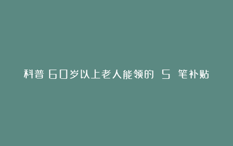科普丨60岁以上老人能领的 5 笔补贴