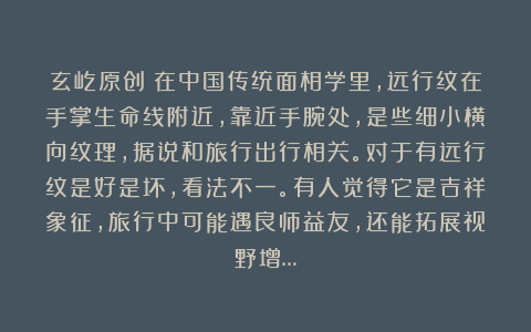 玄屹原创：在中国传统面相学里，远行纹在手掌生命线附近，靠近手腕处，是些细小横向纹理，据说和旅行出行相关。对于有远行纹是好是坏，看法不一。有人觉得它是吉祥象征，旅行中可能遇良师益友，还能拓展视野增…
