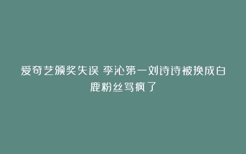 爱奇艺颁奖失误！李沁第一刘诗诗被换成白鹿粉丝骂疯了