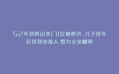 52年刘青山贪171亿被枪决，儿子成年后找到举报人：想为父亲翻案