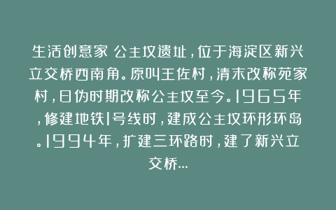 生活创意家：公主坟遗址，位于海淀区新兴立交桥西南角。原叫王佐村，清末改称苑家村，日伪时期改称公主坟至今。1965年，修建地铁1号线时，建成公主坟环形环岛。1994年，扩建三环路时，建了新兴立交桥…