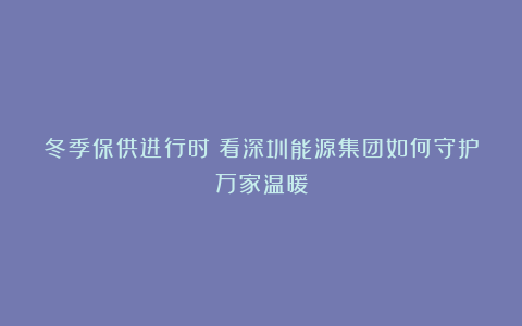 冬季保供进行时！看深圳能源集团如何守护万家温暖